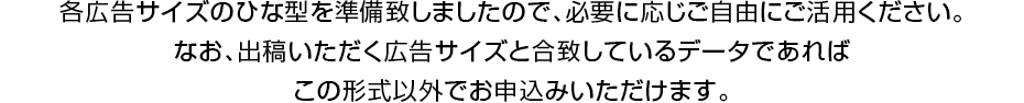 各広告サイズのひな型を準備致しましたので、必要に応じご自由にご活用ください。なお、出稿いただく広告サイズと合致しているデータであればこの形式以外でお申込みいただけます。